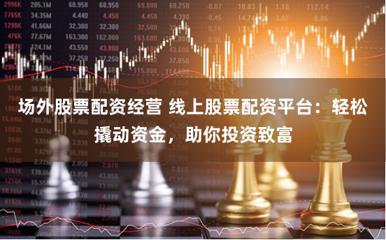 场外股票配资经营 线上股票配资平台：轻松撬动资金，助你投资致富