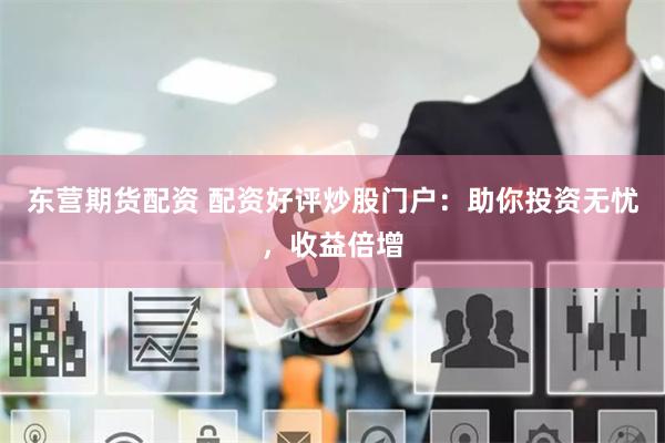 东营期货配资 配资好评炒股门户：助你投资无忧，收益倍增