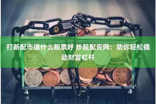 打新配市值什么股票好 炒股配资网：助你轻松撬动财富杠杆