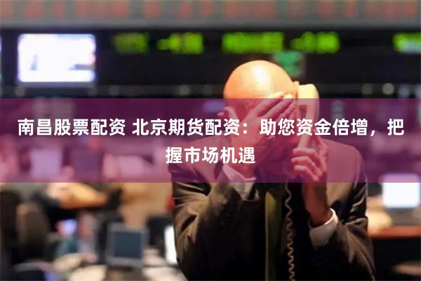 南昌股票配资 北京期货配资：助您资金倍增，把握市场机遇