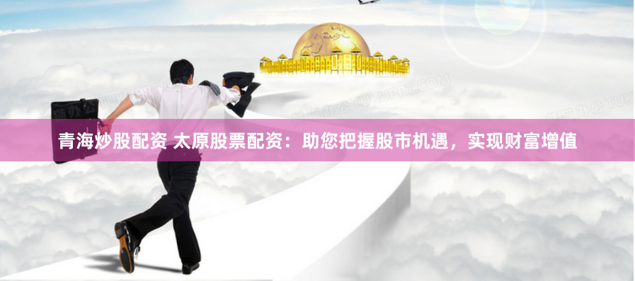青海炒股配资 太原股票配资：助您把握股市机遇，实现财富增值