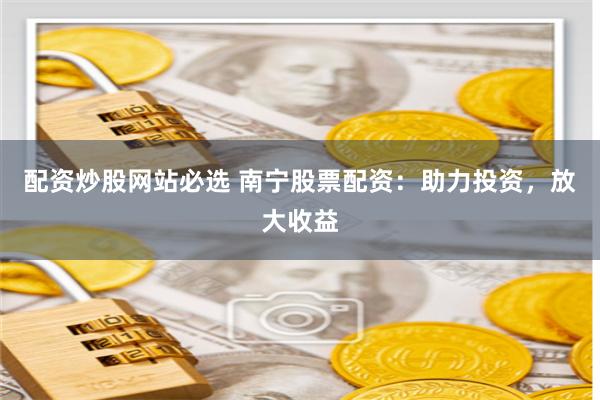 配资炒股网站必选 南宁股票配资：助力投资，放大收益