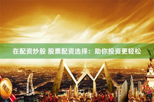 在配资炒股 股票配资选择：助你投资更轻松