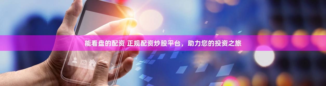能看盘的配资 正规配资炒股平台，助力您的投资之旅