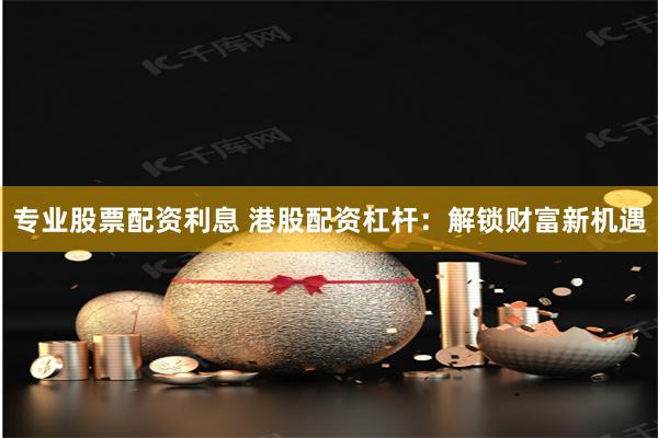 专业股票配资利息 港股配资杠杆：解锁财富新机遇