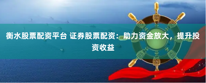 衡水股票配资平台 证券股票配资：助力资金放大，提升投资收益
