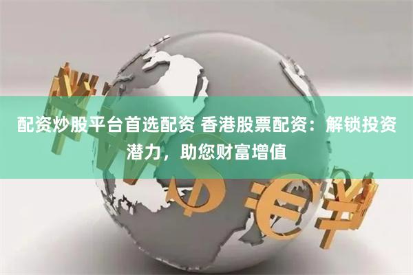 配资炒股平台首选配资 香港股票配资：解锁投资潜力，助您财富增值