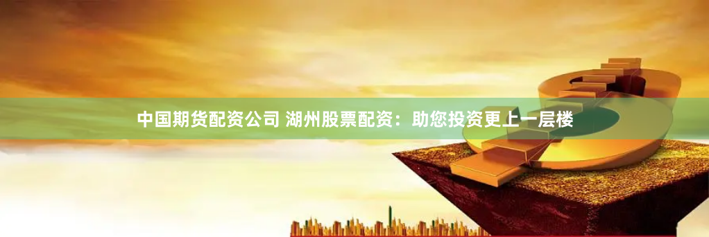 中国期货配资公司 湖州股票配资：助您投资更上一层楼