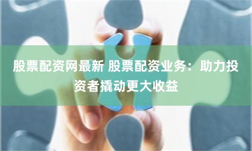 股票配资网最新 股票配资业务：助力投资者撬动更大收益