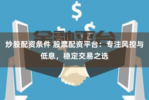 炒股配资条件 股票配资平台：专注风控与低息，稳定交易之选