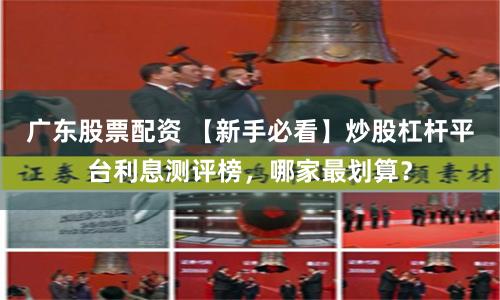 广东股票配资 【新手必看】炒股杠杆平台利息测评榜，哪家最划算？